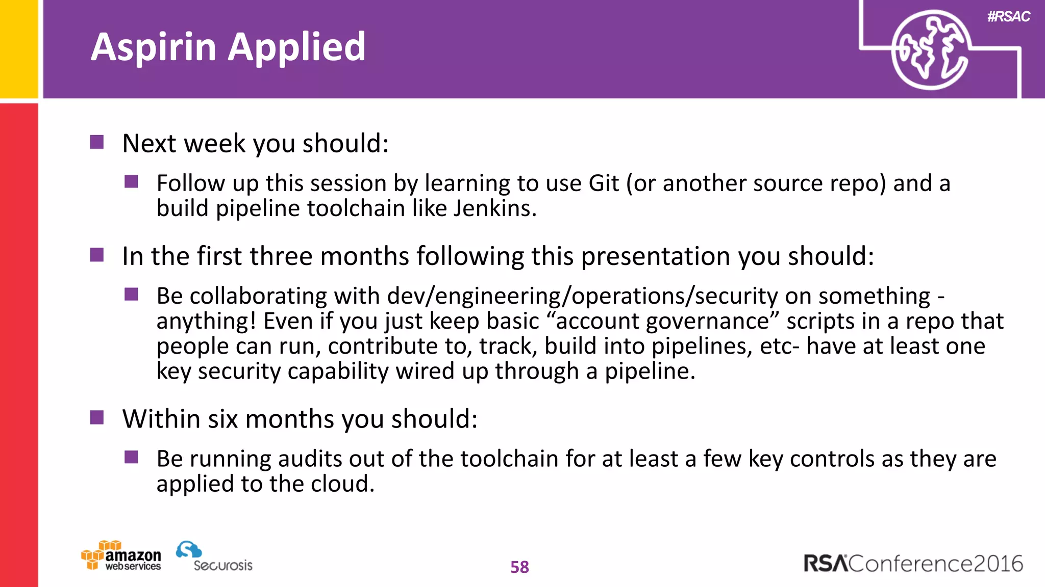#RSAC
Aspirin Applied
58
Next week you should:
Follow up this session by learning to use Git (or another source repo) and a
build pipeline toolchain like Jenkins.
In the first three months following this presentation you should:
Be collaborating with dev/engineering/operations/security on something -
anything! Even if you just keep basic “account governance” scripts in a repo that
people can run, contribute to, track, build into pipelines, etc- have at least one
key security capability wired up through a pipeline.
Within six months you should:
Be running audits out of the toolchain for at least a few key controls as they are
applied to the cloud.
 