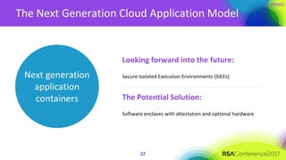 The Next Generation Cloud Application Model
22
Looking forward into the future:
Secure Isolated Execution Environments (SIEEs)
The Potential Solution:
Software enclaves with attestation and optional hardware
Next generation
application
containers
 