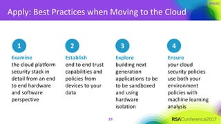 Apply: Best Practices when Moving to the Cloud
29
1
Examine
the cloud platform
security stack in
detail from an end
to end hardware
and software
perspective
Establish
end to end trust
capabilities and
policies from
devices to your
data
Ensure
your cloud
security policies
use both your
environment
policies with
machine learning
analysis
Explore
building next
generation
applications to be
to be sandboxed
and using
hardware
isolation
2 3 4
 