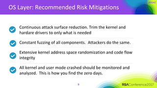 OS Layer: Recommended Risk Mitigations
Continuous attack surface reduction. Trim the kernel and
hardare drivers to only what is needed
Constant fuzzing of all components. Attackers do the same.
Extensive kernel address space randomization and code flow
integrity
All kernel and user mode crashed should be monitored and
analyzed. This is how you find the zero days.
9
 