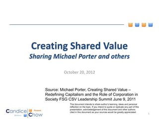 Creating Shared Value
Sharing Michael Porter and others

               October 20, 2012


     Source: Michael Porter, Creating Shared Value –
     Redefining Capitalism and the Role of Corporation in
     Society FSG CSV Leadership Summit June 9, 2011
                  This document intends to share author’s learning, ideas and personal
                  reflection on the topic. If you intend to quote or replicate any part of this
                  presentation, acknowledgement of this document and other authors
                  cited in this document as your sources would be greatly appreciated
                                                                                                  1
 