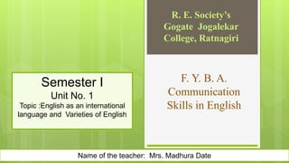 F. Y. B. A.
Communication
Skills in English
R. E. Society’s
Gogate Jogalekar
College, Ratnagiri
Name of the teacher: Mrs. Madhura Date
Semester I
Unit No. 1
Topic :English as an international
language and Varieties of English
 