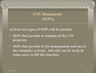 At least two types of SOPs will be needed: SOPs that pertain to running of the CSV program. SOPs that pertain to the management and use of the computer systems.  Job aids can be used, in some cases, to fill this function. CSV Documents  (SOPs) 