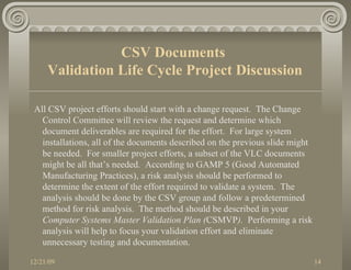 All CSV project efforts should start with a change request.  The Change Control Committee will review the request and determine which document deliverables are required for the effort.  For large system installations, all of the documents described on the previous slide might be needed.  For smaller project efforts, a subset of the VLC documents might be all that’s needed.  According to GAMP 5 (Good Automated Manufacturing Practices), a risk analysis should be performed to determine the extent of the effort required to validate a system.  The analysis should be done by the CSV group and follow a predetermined method for risk analysis.  The method should be described in your  Computer Systems Master Validation Plan ( CSMVP ).  Performing a risk analysis will help to focus your validation effort and eliminate unnecessary testing and documentation. CSV Documents  Validation Life Cycle Project Discussion 