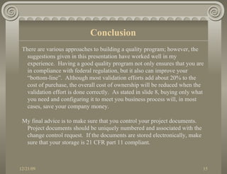 There are various approaches to building a quality program; however, the suggestions given in this presentation have worked well in my experience.  Having a good quality program not only ensures that you are in compliance with federal regulation, but it also can improve your “bottom-line”.  Although most validation efforts add about 20% to the cost of purchase, the overall cost of ownership will be reduced when the validation effort is done correctly.  As stated in slide 8, buying only what you need and configuring it to meet you business process will, in most cases, save your company money. My final advice is to make sure that you control your project documents.  Project documents should be uniquely numbered and associated with the change control request.  If the documents are stored electronically, make sure that your storage is 21 CFR part 11 compliant. Conclusion 