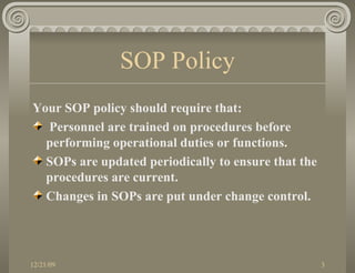 SOP Policy Your SOP policy should require that: Personnel are trained on procedures before performing operational duties or functions. SOPs are updated periodically to ensure that the procedures are current.  Changes in SOPs are put under change control. 
