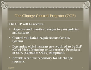 The CCP will be used to: Approve and monitor changes to your policies and systems. Control validation requirements for new systems. Determine which systems are required to be GxP (Good Manufacturing or Laboratory Practices) or SOX (Sarbanes Oxley) compliant. Provide a central repository for all change requests. The Change Control Program (CCP) 