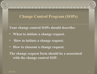 Your change control SOPs should describe: When to initiate a change request. How to initiate a change request. How to closeout a change request. The change request form should be a associated with the change control SOP. Change Control Program (SOPs) 