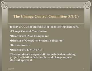 Ideally a CCC should consist of the following members.  Change Control Coordinator Director of QA or Compliance Director of Computer Systems Validation Business owner Director of IT, MIS or IS The committee’s responsibilities include determining project validation deliverables and change request closeout approval. The Change Control Committee (CCC) 
