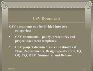 CSV documents can be divided into two categories: CSV documents – policy, procedures and project document templates. CSV project documents – Validation/Test Plan, Requirements, Design Specification, IQ, OQ, PQ, RTM, Summary  and Release. CSV Documents 