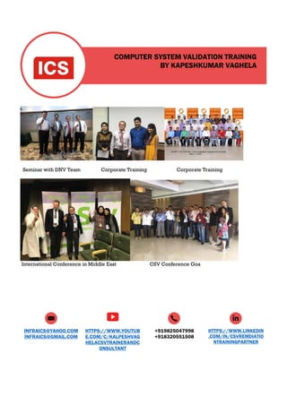 COMPUTER SYSTEM VALIDATION TRAINING
BY KAPESHKUMAR VAGHELA
INFRAICS@YAHOO.COM
INFRAICS@GMAIL.COM
HTTPS://WWW.YOUTUB
E.COM/C/KALPESHVAG
HELACSVTRAINERANDC
ONSULTANT
+919825047998
+918320551508
HTTPS://WWW.LINKEDIN
.COM/IN/CSVREMDIATIO
NTRAININGPARTNER
Seminar with DNV Team Corporate Training Corporate Training
International Conference in Middle East CSV Conference Goa
 