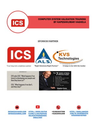 COMPUTER SYSTEM VALIDATION TRAINING
BY KAPESHKUMAR VAGHELA
INFRAICS@YAHOO.COM
INFRAICS@GMAIL.COM
HTTPS://WWW.YOUTUB
E.COM/C/KALPESHVAG
HELACSVTRAINERANDC
ONSULTANT
+919825047998
+918320551508
HTTPS://WWW.LINKEDIN
.COM/IN/CSVREMDIATIO
NTRAININGPARTNER
SPONSOR PARTNER
Your long term compliance partner “Right Solutions Right Partner” It helps to be with the leader
 