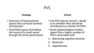 PVS
Histology
• Extension of Subarachnoid
spaces that surround cerebral
microvessels
• Fluid filled spaces that follow
the course of a small vessel
through the brain parenchyma
Clinical
• Few PVS may be normal – doubt
as to whether they should be
considered as a marker of CSVD.
• Some epidemiological studies
report that a higher number of
PVS is associated with:
1. Worsening cognitive function
2. Dementia
3. Hypertension
 