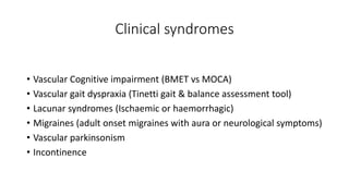 Clinical syndromes
• Vascular Cognitive impairment (BMET vs MOCA)
• Vascular gait dyspraxia (Tinetti gait & balance assessment tool)
• Lacunar syndromes (Ischaemic or haemorrhagic)
• Migraines (adult onset migraines with aura or neurological symptoms)
• Vascular parkinsonism
• Incontinence
 