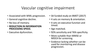 Vascular cognitive impairment
• Associated with WML progression.
• General cognitive decline.
• No loss of memory.
• REDUCTION IN INFORMATION
PROCESSING SPEED.
• Executive dysfunction.
• SA funded study on BMET (2017)
• 4 sets on memory & orientation.
• 4 sets on executive function and
timed.
• Age matched.
• 92% sensitivity and 76% specificity.
• More suitable than MMSE or
MOCA for screening.
• Evidence lacking whether can be
used for monitoring and disease
progression.
 