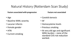 Natural History (Rotterdam Scan Study)
Factors associated with progression
• Age
• Baseline WML severity
• Lacunar infarcts
• Female gender
• HTN
• Current smoking
Factors not associated
• Carotid stenosis
• AF
• Homocysteine levels
• Previous smoking
• At very old age and significant
WML burden – none of the
standard CVS risk reduction
worked.
 