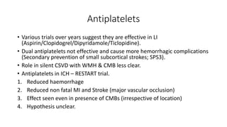 Antiplatelets
• Various trials over years suggest they are effective in LI
(Aspirin/Clopidogrel/Dipyridamole/Ticlopidine).
• Dual antiplatelets not effective and cause more hemorrhagic complications
(Secondary prevention of small subcortical strokes; SPS3).
• Role in silent CSVD with WMH & CMB less clear.
• Antiplatelets in ICH – RESTART trial.
1. Reduced haemorrhage
2. Reduced non fatal MI and Stroke (major vascular occlusion)
3. Effect seen even in presence of CMBs (irrespective of location)
4. Hypothesis unclear.
 