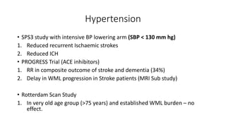 Hypertension
• SPS3 study with intensive BP lowering arm (SBP < 130 mm hg)
1. Reduced recurrent Ischaemic strokes
2. Reduced ICH
• PROGRESS Trial (ACE inhibitors)
1. RR in composite outcome of stroke and dementia (34%)
2. Delay in WML progression in Stroke patients (MRI Sub study)
• Rotterdam Scan Study
1. In very old age group (>75 years) and established WML burden – no
effect.
 