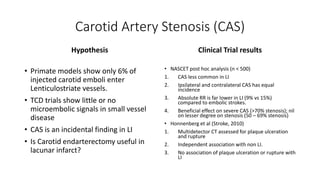 Carotid Artery Stenosis (CAS)
Hypothesis
• Primate models show only 6% of
injected carotid emboli enter
Lenticulostriate vessels.
• TCD trials show little or no
microembolic signals in small vessel
disease
• CAS is an incidental finding in LI
• Is Carotid endarterectomy useful in
lacunar infarct?
Clinical Trial results
• NASCET post hoc analysis (n < 500)
1. CAS less common in LI
2. Ipsilateral and contralateral CAS has equal
incidence
3. Absolute RR is far lower in LI (9% vs 15%)
compared to embolic strokes.
4. Beneficial effect on severe CAS (>70% stenosis); nil
on lesser degree on stenosis (50 – 69% stenosis)
• Honnenberg et al (Stroke, 2010)
1. Multidetector CT assessed for plaque ulceration
and rupture
2. Independent association with non LI.
3. No association of plaque ulceration or rupture with
LI
 