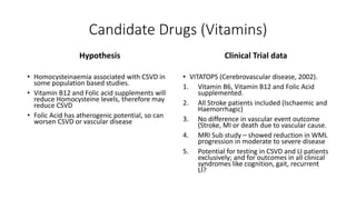 Candidate Drugs (Vitamins)
Hypothesis
• Homocysteinaemia associated with CSVD in
some population based studies.
• Vitamin B12 and Folic acid supplements will
reduce Homocysteine levels, therefore may
reduce CSVD
• Folic Acid has atherogenic potential, so can
worsen CSVD or vascular disease
Clinical Trial data
• VITATOPS (Cerebrovascular disease, 2002).
1. Vitamin B6, Vitamin B12 and Folic Acid
supplemented.
2. All Stroke patients included (Ischaemic and
Haemorrhagic)
3. No difference in vascular event outcome
(Stroke, MI or death due to vascular cause.
4. MRI Sub study – showed reduction in WML
progression in moderate to severe disease
5. Potential for testing in CSVD and LI patients
exclusively; and for outcomes in all clinical
syndromes like cognition, gait, recurrent
LI?
 
