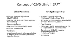 Concept of CSVD clinic in SRFT
Clinical Assessment
• Vascular cognitive impairment
(BMET/MOCA)
• Vascular gait dyspraxia (Tinetti gait and
balance tool)
• Lacunar syndromes
• Migraine (Complicated/with aura)
• Vascular Parkinsonism
• Continence
• Associated disease in other vascular bed
(Coronary vascular disease/Peripheral
vascular disease)
Investigations/work up
• Standard cardiovascular risk
(DM/Lipids/ECG/Smoking/HTN)
• TFT, acquired Thrombophilia, Vitamin B12
or Folate deficiencies, Coeliac.
• Neuroimaging
• CTD screen, ANCA, Vascular imaging, CSF
in suspected Small vessel vasculitis.
• Genetic tests (CADASIL including
extended testing for all
mutations/Fabry’s)
• Skin Biopsy
 