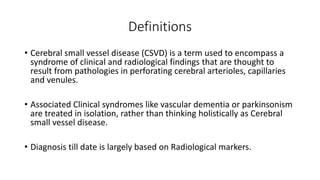 Definitions
• Cerebral small vessel disease (CSVD) is a term used to encompass a
syndrome of clinical and radiological findings that are thought to
result from pathologies in perforating cerebral arterioles, capillaries
and venules.
• Associated Clinical syndromes like vascular dementia or parkinsonism
are treated in isolation, rather than thinking holistically as Cerebral
small vessel disease.
• Diagnosis till date is largely based on Radiological markers.
 