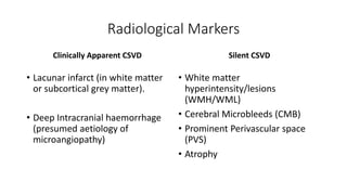 Radiological Markers
Clinically Apparent CSVD
• Lacunar infarct (in white matter
or subcortical grey matter).
• Deep Intracranial haemorrhage
(presumed aetiology of
microangiopathy)
Silent CSVD
• White matter
hyperintensity/lesions
(WMH/WML)
• Cerebral Microbleeds (CMB)
• Prominent Perivascular space
(PVS)
• Atrophy
 