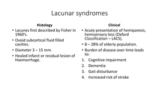 Lacunar syndromes
Histology
• Lacunes first described by Fisher in
1960’s.
• Ovoid subcortical fluid filled
cavities.
• Diameter 3 – 15 mm.
• Healed infarct or residual lesion of
Haemorrhage.
Clinical
• Acute presentation of hemiparesis,
hemisensory loss (Oxford
Classification – LACS).
• 8 – 28% of elderly population.
• Burden of disease over time leads
to:
1. Cognitive impairment
2. Dementia
3. Gait disturbance
4. Increased risk of stroke
 