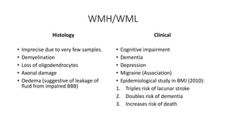 WMH/WML
Histology
• Imprecise due to very few samples.
• Demyelination
• Loss of oligodendrocytes
• Axonal damage
• Oedema (suggestive of leakage of
fluid from impaired BBB)
Clinical
• Cognitive impairment
• Dementia
• Depression
• Migraine (Association)
• Epidemiological study in BMJ (2010):
1. Triples risk of lacunar stroke
2. Doubles risk of dementia
3. Increases risk of death
 
