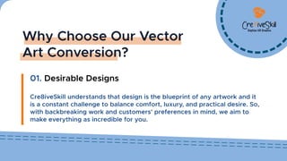 Why Choose Our Vector
Art Conversion?
01. Desirable Designs
Cre8iveSkill understands that design is the blueprint of any artwork and it
is a constant challenge to balance comfort, luxury, and practical desire. So,
with backbreaking work and customers' preferences in mind, we aim to
make everything as incredible for you.
Digitize UR Dreams
 