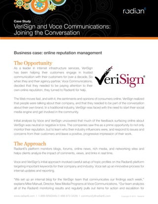 Case Study

VeriSign and Voce Communications:
Joining the Conversation


Business case: online reputation management

The Opportunity
As a leader in internet infrastructure services, VeriSign
has been helping their customers engage in trusted
communication with their customers for over a decade. So
when they and their agency partner, Voce Communications,
decided that they needed to be paying attention to their
own online reputation, they turned to Radian6 for help.

The Web moves fast, and with it, the sentiments and opinions of consumers online. VeriSign realized
that people were talking about their company, and that they needed to be part of the conversation
about their own brand. In a traditional industry, VeriSign was faced with the need to start their social
media engine and get involved in the community.

Initial analysis by Voce and VeriSign uncovered that much of the feedback surfacing online about
VeriSign was neutral or negative in tone. The companies saw this as a prime opportunity to not only
monitor their reputation, but to learn who their industry influencers were, and respond to issues and
concerns from their customers and leave a positive, progressive impression of their work.


The Approach
Radian6’s platform monitors blogs, forums, online news, rich media, and networking sites and
helps clients analyze the impact of comments, views, and links in real time.

Voce and VeriSign’s initial approach involved careful setup of topic profiles on the Radian6 platform
targeting important keywords for their company and industry. Voce set up an innovative process for
internal updates and reporting.

“We set up an internal blog for the VeriSign team that communicates our findings each week,”
explains Mike Manuel, Director, New Media Programs at Voce Communications. “Our team analyzes
all of the Radian6 monitoring results and regularly pulls out items for action and escalation for

www.radian6.com | 1-888-6RADIAN (1-888-672-3426) | community@radian6.com             Copyright © 2010 - Radian6
 