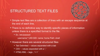 STRUCTURED TEXT FILES
• Simple text files are a collection of lines with an escape sequence at
the end of each line.
• There is no definitive way to identify specific pieces of information
unless there is a specified format to the file.
• Ex. /etc/passwd
username:*:UID:GID: name: home Path: shell
• However there are several structured files
• Tab Delimited – values separated with a tab
• CSV – values separated with a ‘,’
• HTML/XML – tags , ‘< >’
 