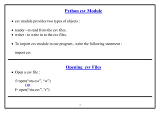 3
Python csv Module
 csv module provides two types of objects :
 reader - to read from the csv files.
 writer - to write in to the csv files.
 To import csv module in our program , write the following statement :
import csv
Opening csv Files
 Open a csv file :
f=open(“stu.csv”, “w”)
OR
f= open(“stu.csv”, “r”)
 