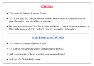 1
CSV Files
 CSV stands for Comma Separated Values.
 CSV is just like a text files , in a human readable format which is extensively used to
store tabular data , in a spreadsheet or database.
 The separator character of CSV files is called a delimiters. Default delimiter is comma (,)
.Other delimiters are tab (‘t’) , colon(:) , pipe (I) , semicolon (;) characters.
Main Features of CSV Files
 CSV stands for Comma Separated Values.
 It is used for storing tabular data in a spreadsheet or database.
 Each record consists of fields separated by commas (delimiter).
 Each line of a file is called a record.
 