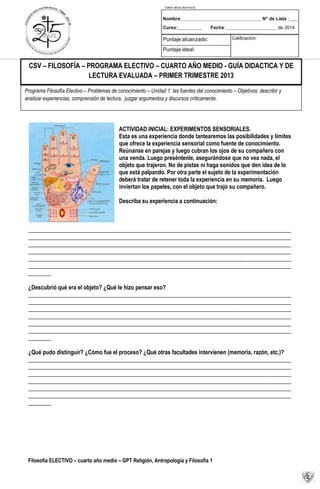 Filosofía ELECTIVO – cuarto año medio – GPT Religión, Antropología y Filosofía 1
ACTIVIDAD INICIAL: EXPERIMENTOS SENSORIALES.
Esta es una experiencia donde tantearemos las posibilidades y límites
que ofrece la experiencia sensorial como fuente de conocimiento.
Reúnanse en parejas y luego cubran los ojos de su compañero con
una venda. Luego preséntenle, asegurándose que no vea nada, el
objeto que trajeron. No de pistas ni haga sonidos que den idea de lo
que está palpando. Por otra parte el sujeto de la experimentación
deberá tratar de retener toda la experiencia en su memoria. Luego
inviertan los papeles, con el objeto que trajo su compañero.
Describa su experiencia a continuación:
____________________________________________________________________________________________
____________________________________________________________________________________________
____________________________________________________________________________________________
____________________________________________________________________________________________
____________________________________________________________________________________________
____________________________________________________________________________________________
________
¿Descubrió qué era el objeto? ¿Qué le hizo pensar eso?
____________________________________________________________________________________________
____________________________________________________________________________________________
____________________________________________________________________________________________
____________________________________________________________________________________________
____________________________________________________________________________________________
____________________________________________________________________________________________
________
¿Qué pudo distinguir? ¿Cómo fue el proceso? ¿Qué otras facultades intervienen (memoria, razón, etc.)?
____________________________________________________________________________________________
____________________________________________________________________________________________
____________________________________________________________________________________________
____________________________________________________________________________________________
____________________________________________________________________________________________
____________________________________________________________________________________________
________
Programa Filosofía Electivo – Problemas de conocimiento – Unidad 1: las fuentes del conocimiento – Objetivos: describir y
analizar experiencias, comprensión de lectura, juzgar argumentos y discursos críticamente.
CSV – FILOSOFÍA – PROGRAMA ELECTIVO – CUARTO AÑO MEDIO - GUÍA DIDACTICA Y DE
LECTURA EVALUADA – PRIMER TRIMESTRE 2013
 