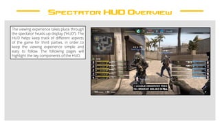 Spectator HUD Overview
The viewing experience takes place through
the spectator heads-up display (“HUD”). The
HUD helps keep track of different aspects
of the game for third parties, in order to
keep the viewing experience simple and
easy to follow. The following pages will
highlight the key components of the HUD.
 