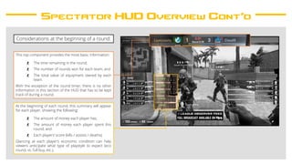 Spectator HUD Overview Cont’d
This top component provides the most basic information:
- The time remaining in the round;
- The number of rounds won for each team; and
- The total value of equipment owned by each
team.
With the exception of the round timer, there is no other
information in this section of the HUD that has to be kept
track of during a round.
At the beginning of each round, this summary will appear
for each player, showing the following:
- The amount of money each player has;
- The amount of money each player spent this
round; and
- Each players’ score (kills / assists / deaths).
Glancing at each player’s economic condition can help
viewers anticipate what type of playstyle to expect (eco
round, vs. full buy, etc.).
Considerations at the beginning of a round:
 