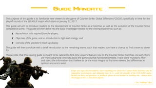 Guide Mandate
The purpose of this guide is to familiarize new viewers to the game of Counter-Strike: Global Offensive (“CSGO”), specifically in time for the
playoff rounds of the ELEAGUE major which start on January 27, 2017.
This guide will aim to introduce readers to the development of Counter-Strike as a franchise, as well as the evolution of the Counter-Strike
competitive scene. This guide will then delve into the basic knowledge needed for the viewing experience, such as:
- Key technical skills required from the players;
- Objectives of the game, and an introduction to high-level strategy; and
- Overview of the spectator’s heads-up-display.
The guide will then conclude with a brief introduction to the remaining teams, such that readers can have a chance to find a team to cheer
for.
Please note, that this viewing guide is meant to be catered to first-time viewers that are new to the Counter-Strike franchise. As such, there
are many advanced concepts about the gameplay that have been omitted. I have done my best to filter
and select the information that I believe to be the most integral to first-time viewers, but differences in
opinion are sure to exist.
I hope you enjoy the presentation, learn something new about the Counter-Strike franchise and its
competitive environment, and ultimately tune in to watch the playoffs of the ELEAGUE major.
Should you have any questions or feedback, please do not hesitate in reaching out – always more
than happy to have a chat about eSports.
- Luc “rofldogs” Ryu
 