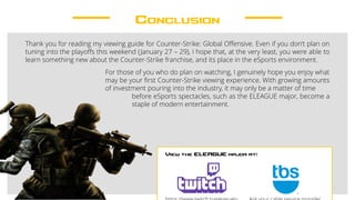 Conclusion
Thank you for reading my viewing guide for Counter-Strike: Global Offensive. Even if you don’t plan on
tuning into the playoffs this weekend (January 27 – 29), I hope that, at the very least, you were able to
learn something new about the Counter-Strike franchise, and its place in the eSports environment.
For those of you who do plan on watching, I genuinely hope you enjoy what
may be your first Counter-Strike viewing experience. With growing amounts
of investment pouring into the industry, it may only be a matter of time
before eSports spectacles, such as the ELEAGUE major, become a
staple of modern entertainment.
View the ELEAGUE major at:
 