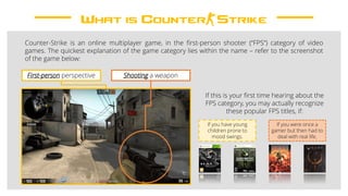 What is Counter-Strike
Counter-Strike is an online multiplayer game, in the first-person shooter (“FPS”) category of video
games. The quickest explanation of the game category lies within the name – refer to the screenshot
of the game below:
First-person perspective Shooting a weapon
If this is your first time hearing about the
FPS category, you may actually recognize
these popular FPS titles, if:
If you have young
children prone to
mood swings.
If you were once a
gamer but then had to
deal with real life.
 