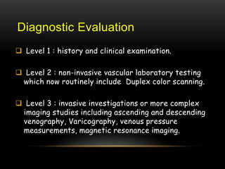 Diagnostic Evaluation
 Level 1 : history and clinical examination.
 Level 2 : non-invasive vascular laboratory testing
which now routinely include Duplex color scanning.
 Level 3 : invasive investigations or more complex
imaging studies including ascending and descending
venography, Varicography, venous pressure
measurements, magnetic resonance imaging.
 