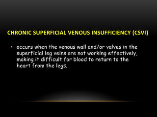 CHRONIC SUPERFICIAL VENOUS INSUFFICIENCY (CSVI)
• occurs when the venous wall and/or valves in the
superficial leg veins are not working effectively,
making it difficult for blood to return to the
heart from the legs.
 