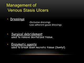 Management of
Venous Stasis Ulcers
• Dressings
-Occlusive dressings
-Low adherent gauze dressings
• Surgical debridement
used to remove devitalized tissue.
• Enzymatic agents
used to break down necrotic tissue (Santyl).
 