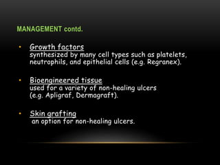 MANAGEMENT contd.
• Growth factors
synthesized by many cell types such as platelets,
neutrophils, and epithelial cells (e.g. Regranex).
• Bioengineered tissue
used for a variety of non-healing ulcers
(e.g. Apligraf, Dermagraft).
• Skin grafting
an option for non-healing ulcers.
 