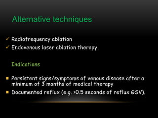 Alternative techniques
 Radiofrequency ablation
 Endovenous laser ablation therapy.
Indications
Persistent signs/symptoms of venous disease after a
minimum of 3 months of medical therapy
Documented reflux (e.g. >0.5 seconds of reflux GSV).
 