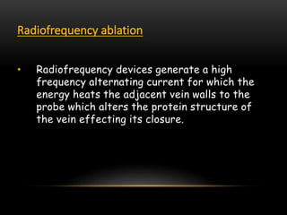 Radiofrequency ablation
• Radiofrequency devices generate a high
frequency alternating current for which the
energy heats the adjacent vein walls to the
probe which alters the protein structure of
the vein effecting its closure.
 