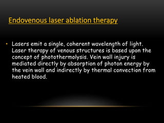 Endovenous laser ablation therapy
• Lasers emit a single, coherent wavelength of light.
Laser therapy of venous structures is based upon the
concept of photothermolysis. Vein wall injury is
mediated directly by absorption of photon energy by
the vein wall and indirectly by thermal convection from
heated blood.
 