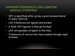 SAPHENO-FEMORALFLUSH LIGATION
VENOUS STRIPPING
• SFJ is identified after giving a groin incision lateral
to pubic tubercle.
• LSV tributaries are ligated and divided
• A flush SFJ ligation is then performed
• LSV retrogradely stripped to the knee
• Tributaries of varicocities then avulsed through small
incisions
 