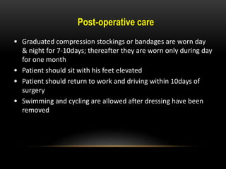• Graduated compression stockings or bandages are worn day
& night for 7-10days; thereafter they are worn only during day
for one month
• Patient should sit with his feet elevated
• Patient should return to work and driving within 10days of
surgery
• Swimming and cycling are allowed after dressing have been
removed
Post-operative care
 
