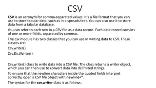 CSV
CSV is an acronym for comma-separated values. It's a file format that you can
use to store tabular data, such as in a spreadsheet. You can also use it to store
data from a tabular database.
You can refer to each row in a CSV file as a data record. Each data record consists
of one or more fields, separated by commas.
The csv module has two classes that you can use in writing data to CSV. These
classes are:
Csv.writer()
Csv.DictWriter()
Csv.writer() class to write data into a CSV file. The class returns a writer object,
which you can then use to convert data into delimited strings.
To ensure that the newline characters inside the quoted fields interpret
correctly, open a CSV file object with newline=''.
The syntax for the csv.writer class is as follows:
 
